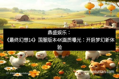 鼎盛娱乐：《最终幻想14》国服版本4K画质曝光：开启梦幻新体验