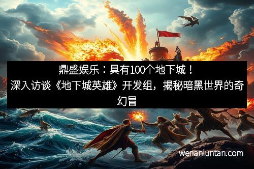 鼎盛娱乐：具有100个地下城！深入访谈《地下城英雄》开发组，揭秘暗黑世界的奇幻冒险